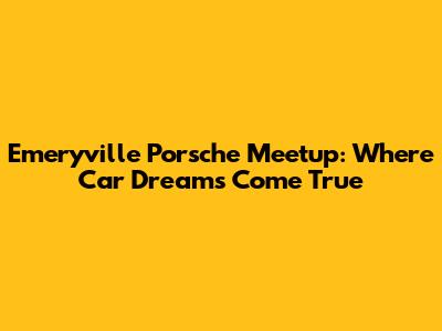 Emeryville Porsche Meetup: Where Car Dreams Come True