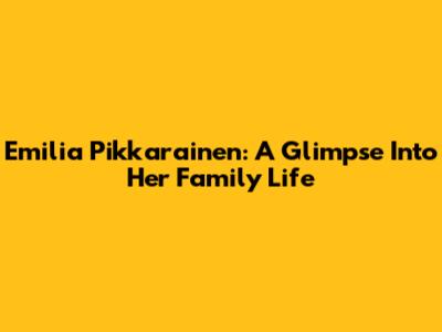 Emilia Pikkarainen: A Glimpse Into Her Family Life