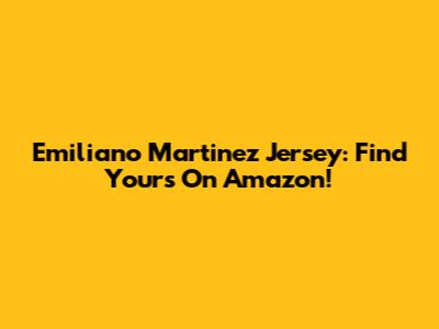 Emiliano Martinez Jersey: Find Yours On Amazon!