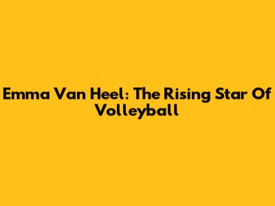 Emma Van Heel: The Rising Star Of Volleyball