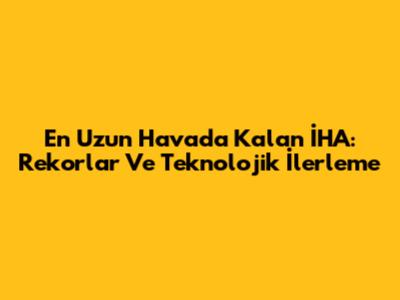 En Uzun Havada Kalan İHA: Rekorlar Ve Teknolojik İlerleme