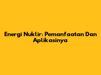 Energi Nuklir: Pemanfaatan Dan Aplikasinya