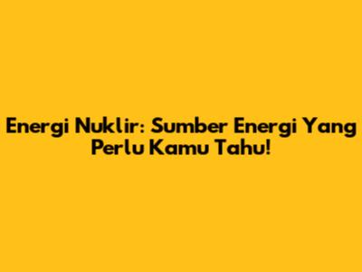 Energi Nuklir: Sumber Energi Yang Perlu Kamu Tahu!