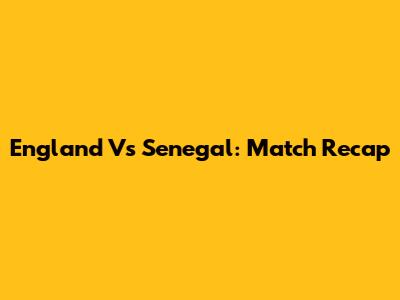 England Vs Senegal: Match Recap