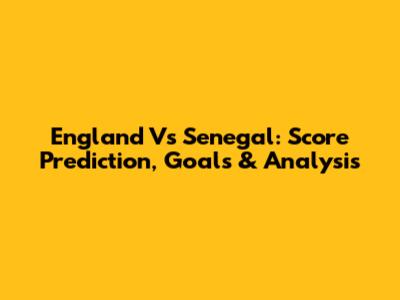 England Vs Senegal: Score Prediction, Goals & Analysis