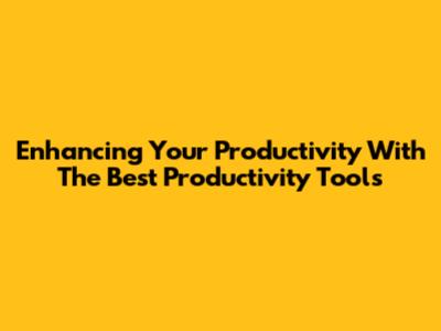 Enhancing Your Productivity With The Best Productivity Tools