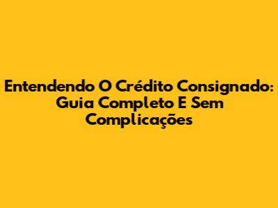 Entendendo O Crédito Consignado: Guia Completo E Sem Complicações