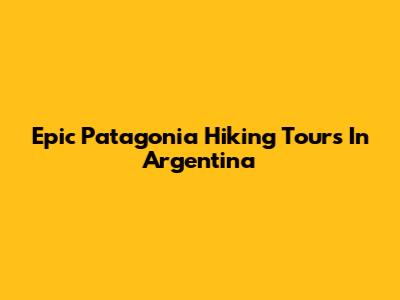 Epic Patagonia Hiking Tours In Argentina