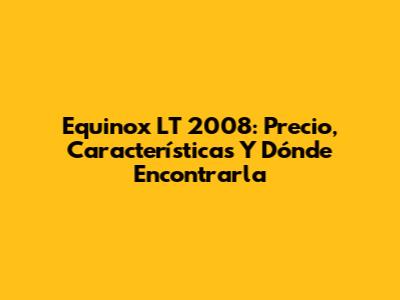 Equinox LT 2008: Precio, Características Y Dónde Encontrarla