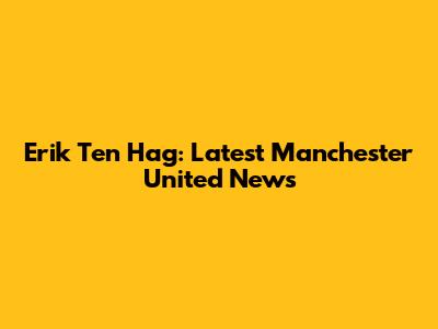 Erik Ten Hag: Latest Manchester United News
