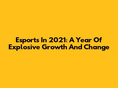 Esports In 2021: A Year Of Explosive Growth And Change