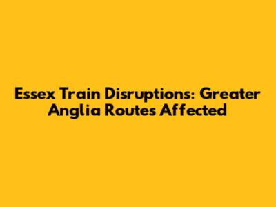 Essex Train Disruptions: Greater Anglia Routes Affected