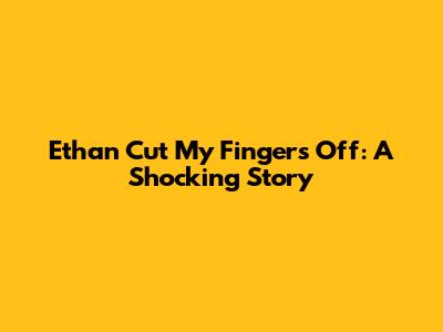 Ethan Cut My Fingers Off: A Shocking Story