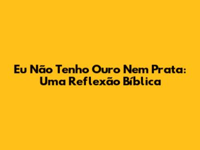 Eu Não Tenho Ouro Nem Prata: Uma Reflexão Bíblica