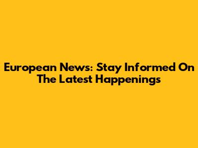 European News: Stay Informed On The Latest Happenings