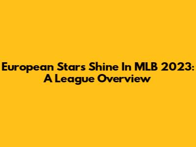 European Stars Shine In MLB 2023: A League Overview