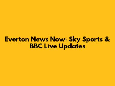 Everton News Now: Sky Sports & BBC Live Updates