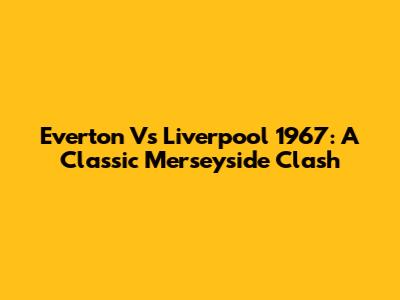 Everton Vs Liverpool 1967: A Classic Merseyside Clash