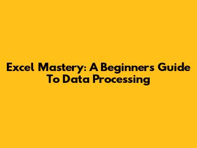 Excel Mastery: A Beginner's Guide To Data Processing