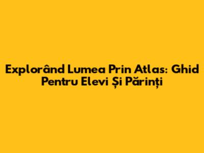 Explorând Lumea Prin Atlas: Ghid Pentru Elevi Și Părinți