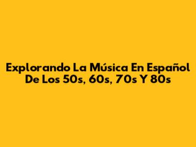 Explorando La Música En Español De Los 50s, 60s, 70s Y 80s