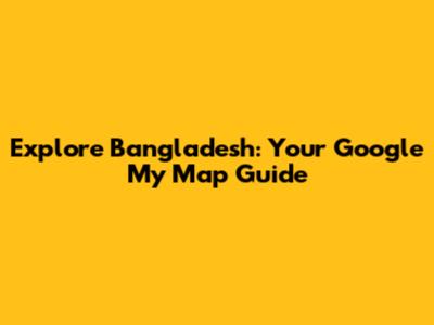 Explore Bangladesh: Your Google My Map Guide