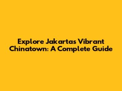 Explore Jakarta's Vibrant Chinatown: A Complete Guide