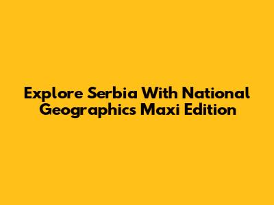 Explore Serbia With National Geographic's Maxi Edition
