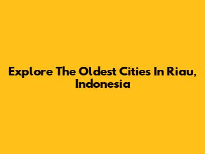 Explore The Oldest Cities In Riau, Indonesia