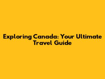 Exploring Canada: Your Ultimate Travel Guide