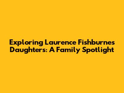 Exploring Laurence Fishburne's Daughters: A Family Spotlight