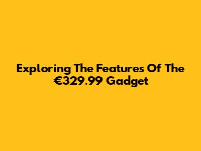 Exploring The Features Of The €329.99 Gadget