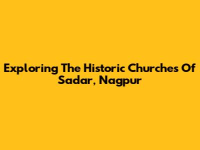 Exploring The Historic Churches Of Sadar, Nagpur