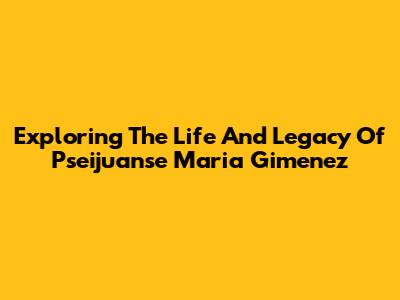 Exploring The Life And Legacy Of Pseijuanse Maria Gimenez
