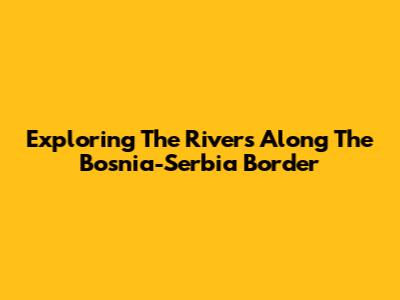 Exploring The Rivers Along The Bosnia-Serbia Border