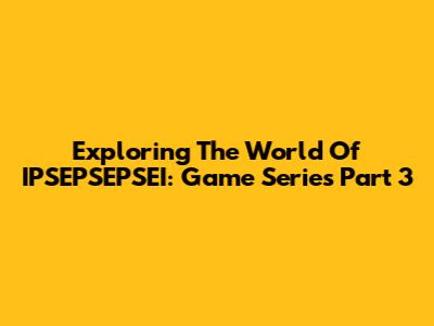 Exploring The World Of IPSEPSEPSEI: Game Series Part 3