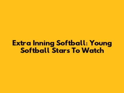 Extra Inning Softball: Young Softball Stars To Watch