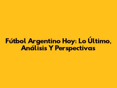 Fútbol Argentino Hoy: Lo Último, Análisis Y Perspectivas