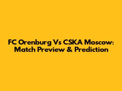 FC Orenburg Vs CSKA Moscow: Match Preview & Prediction