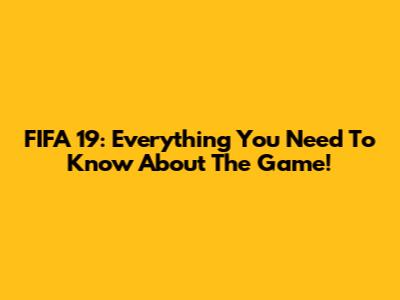 FIFA 19: Everything You Need To Know About The Game!