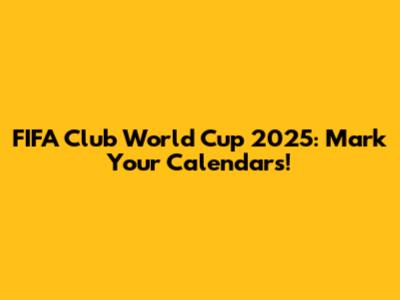FIFA Club World Cup 2025: Mark Your Calendars!