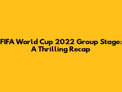 FIFA World Cup 2022 Group Stage: A Thrilling Recap