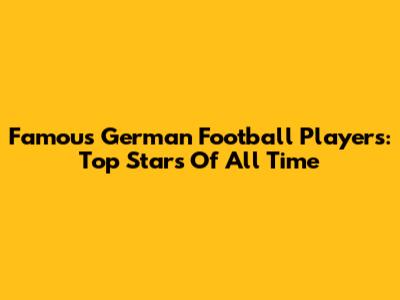 Famous German Football Players: Top Stars Of All Time