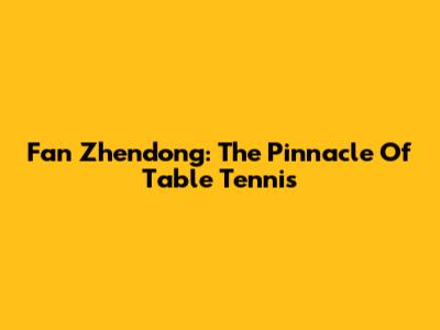 Fan Zhendong: The Pinnacle Of Table Tennis