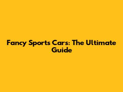 Fancy Sports Cars: The Ultimate Guide