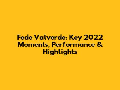Fede Valverde: Key 2022 Moments, Performance & Highlights