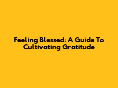 Feeling Blessed: A Guide To Cultivating Gratitude