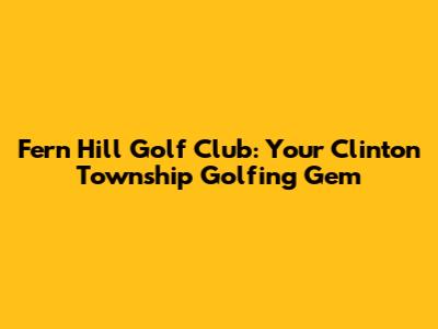 Fern Hill Golf Club: Your Clinton Township Golfing Gem