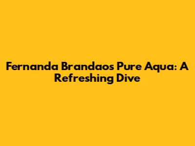 Fernanda Brandao's Pure Aqua: A Refreshing Dive