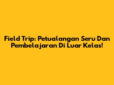 Field Trip: Petualangan Seru Dan Pembelajaran Di Luar Kelas!